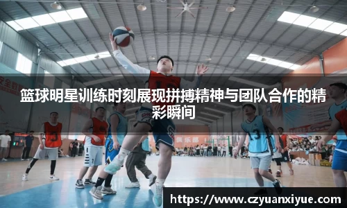 篮球明星训练时刻展现拼搏精神与团队合作的精彩瞬间